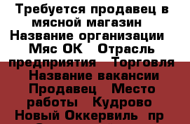 Требуется продавец в мясной магазин › Название организации ­ Мяс'ОК › Отрасль предприятия ­ Торговля  › Название вакансии ­ Продавец › Место работы ­ Кудрово, Новый Оккервиль, пр. Строителей д.6 › Подчинение ­ Директору - Ленинградская обл. Работа » Вакансии   . Ленинградская обл.